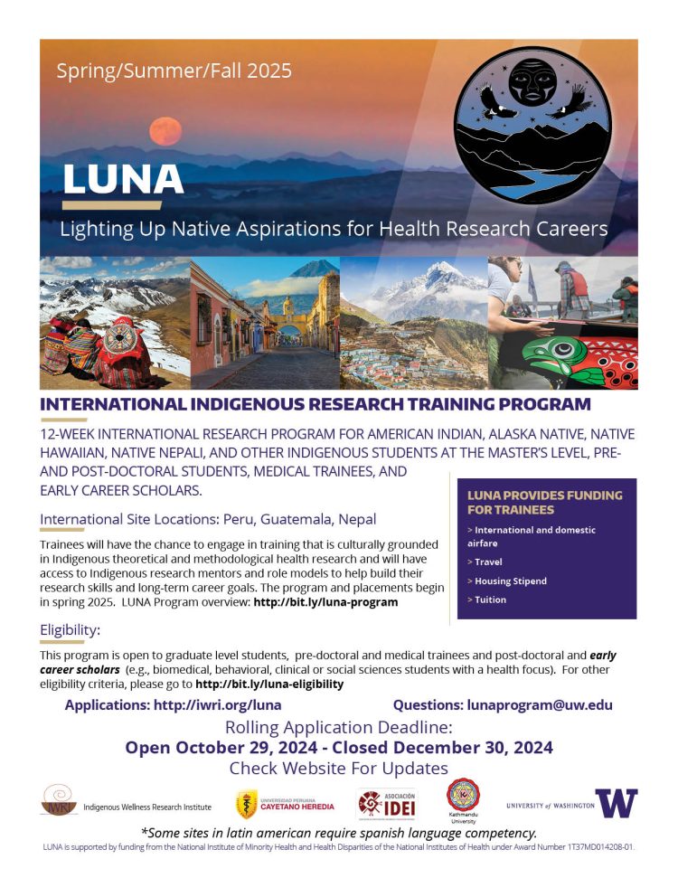 12-week international research program for American Indian, Alaska Native, Native Hawaiian, Native Nepali, and other Indigenous students at the master’s level, pre- and post-doctoral students, medical trainees, and early career scholars. International Site Locations: Peru, Guatemala, Nepal Trainees will have the chance to engage in training that is culturally grounded in Indigenous theoretical and methodological health research and will have access to Indigenous research mentors and role models to help build their research skills and long-term career goals. The program and placements begin in Summer 2025. LUNA Program overview: http://bit.ly/luna-program Eligibility: This program is open to graduate level students, pre-doctoral and medical trainees and post-doctoral and early career scholars (e.g., biomedical, behavioral, clinical or social sciences students with a health focus). For other eligibility criteria, please go to http://bit.ly/luna-eligibility Luna Provides Funding For Trainees  International and domestic airfare  Travel  Housing Stipend  Tuition Rolling Application Deadline: Open October 29, 2024 - Closed December 30, 2024 Check Website For Updates 