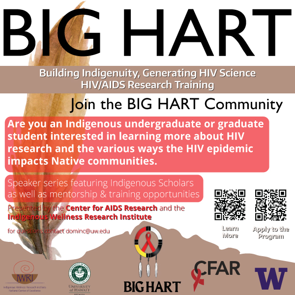 BIG HART Building Indigenuity, Generating HIV Science HIV/AIDS Research Training Join the BIG HART Community Are you an Indigenous undergraduate or graduate student interested in learning more about HIV research and the various ways the HIV epidemic impacts Native communities. Speaker series featuring Indigenous Scholars as well as mentorship & training opportunities Presented by the Center for AIDS Research and the Indigenous Wellness Research Institute for questions contact dominc@uw.edu